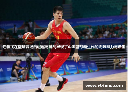 任骏飞在篮球赛场的崛起与挑战展现了中国篮球新生代的无限潜力与希望
